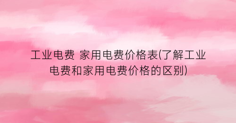 工业电费 家用电费价格表(了解工业电费和家用电费价格的区别)